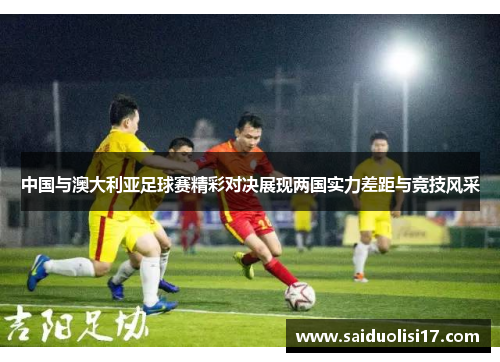 中国与澳大利亚足球赛精彩对决展现两国实力差距与竞技风采